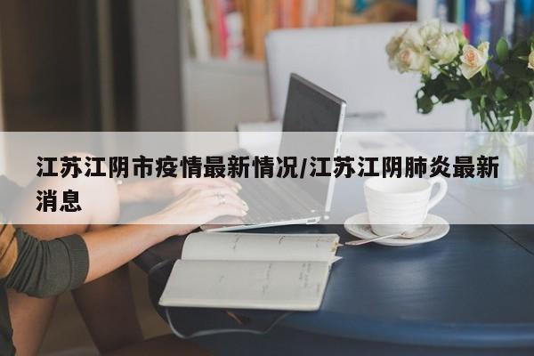江苏江阴市疫情最新情况/江苏江阴肺炎最新消息