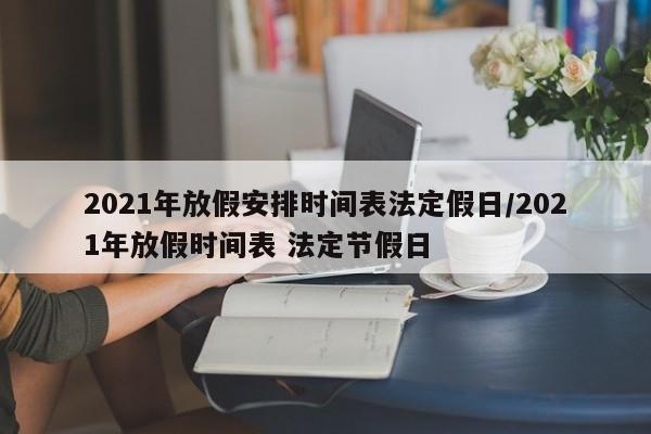 2021年放假安排时间表法定假日/2021年放假时间表 法定节假日