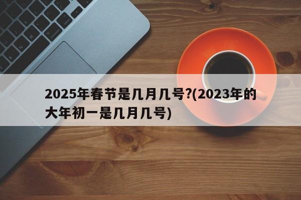 2025年春节是几月几号?(2023年的大年初一是几月几号)