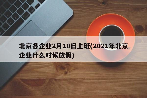 北京各企业2月10日上班(2021年北京企业什么时候放假)