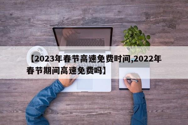 【2023年春节高速免费时间,2022年春节期间高速免费吗】 【2023年春节高速免费时间,2022年春节期间高速免费吗】