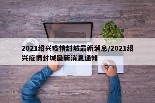 2021绍兴疫情封城最新消息/2021绍兴疫情封城最新消息通知 2021绍兴疫情封城最新消息/2021绍兴疫情封城最新消息通知