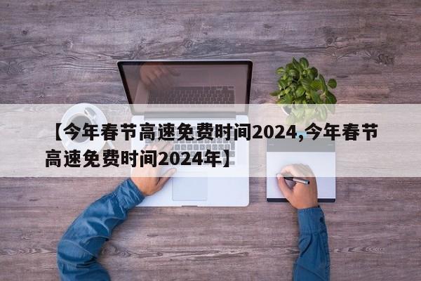 【今年春节高速免费时间2024,今年春节高速免费时间2024年】