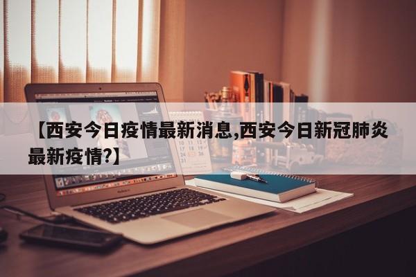 【西安今日疫情最新消息,西安今日新冠肺炎最新疫情?】