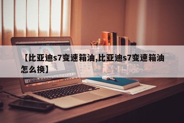 【比亚迪s7变速箱油,比亚迪s7变速箱油怎么换】