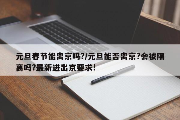 元旦春节能离京吗?/元旦能否离京?会被隔离吗?最新进出京要求!