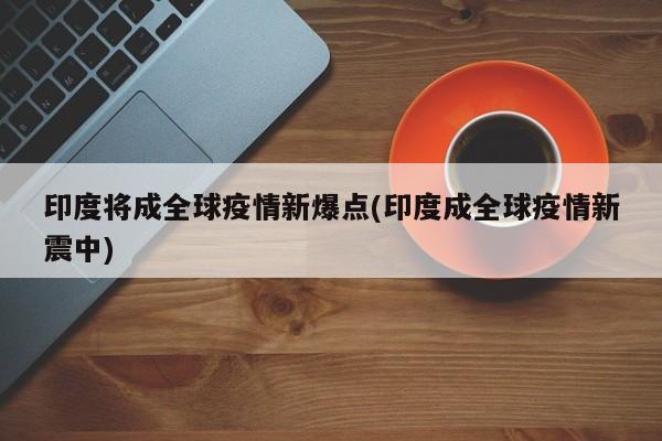 印度将成全球疫情新爆点(印度成全球疫情新震中) 印度将成全球疫情新爆点(印度成全球疫情新震中)