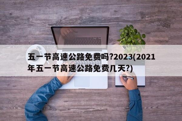 五一节高速公路免费吗?2023(2021年五一节高速公路免费几天?)