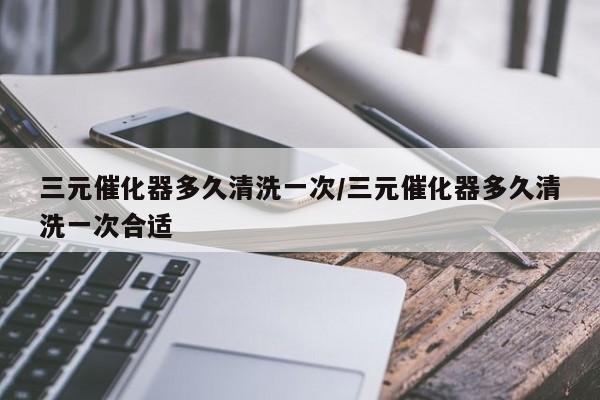 三元催化器多久清洗一次/三元催化器多久清洗一次合适