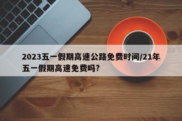 2023五一假期高速公路免费时间/21年五一假期高速免费吗?