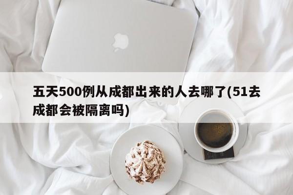 五天500例从成都出来的人去哪了(51去成都会被隔离吗)