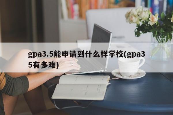 gpa3.5能申请到什么样学校(gpa35有多难)