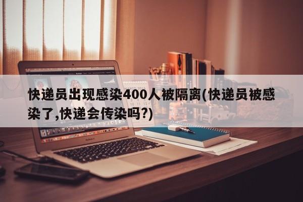 快递员出现感染400人被隔离(快递员被感染了,快递会传染吗?)