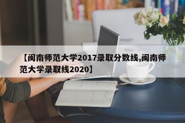 【闽南师范大学2017录取分数线,闽南师范大学录取线2020】