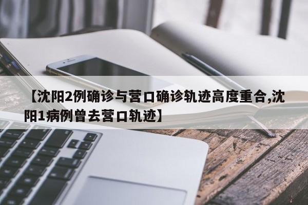 【沈阳2例确诊与营口确诊轨迹高度重合,沈阳1病例曾去营口轨迹】