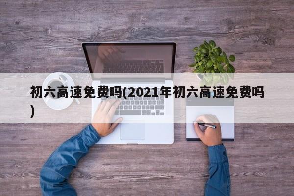 初六高速免费吗(2021年初六高速免费吗)