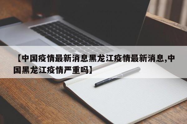 【中国疫情最新消息黑龙江疫情最新消息,中国黑龙江疫情严重吗】