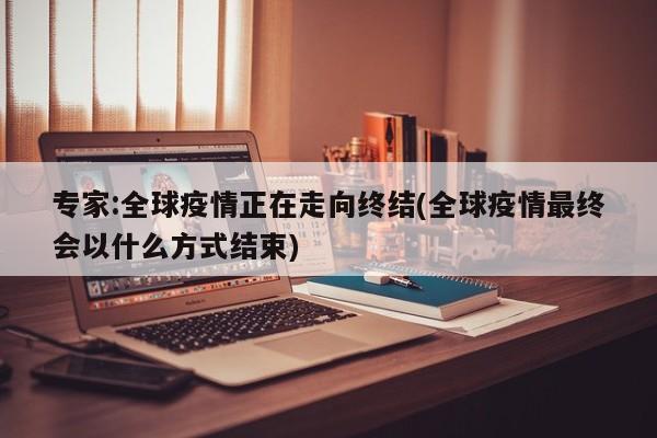 专家:全球疫情正在走向终结(全球疫情最终会以什么方式结束)