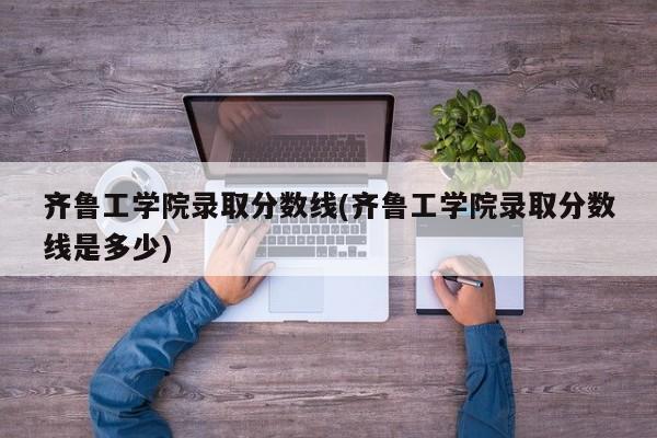 齐鲁工学院录取分数线(齐鲁工学院录取分数线是多少)