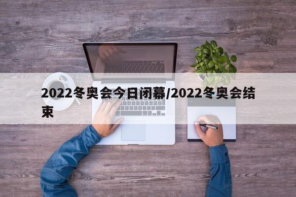 2022冬奥会今日闭幕/2022冬奥会结束