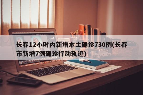 长春12小时内新增本土确诊730例(长春市新增7例确诊行动轨迹)