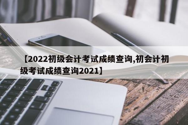 【2022初级会计考试成绩查询,初会计初级考试成绩查询2021】