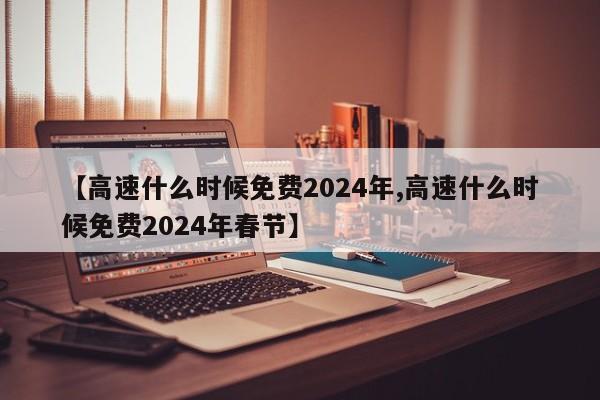 【高速什么时候免费2024年,高速什么时候免费2024年春节】