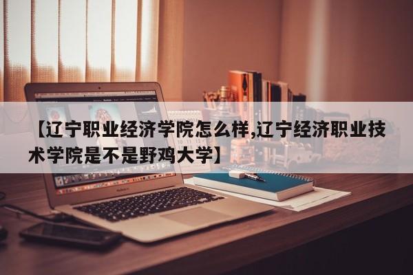 【辽宁职业经济学院怎么样,辽宁经济职业技术学院是不是野鸡大学】