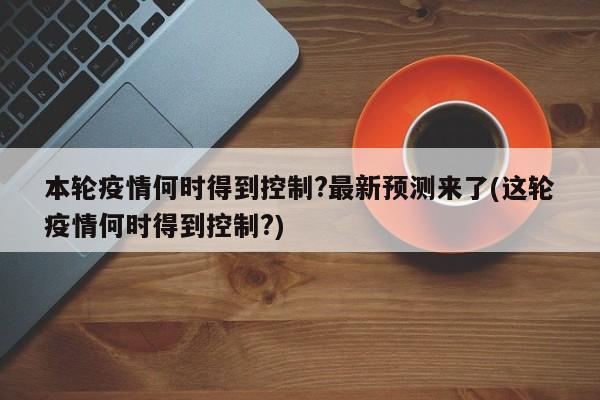 本轮疫情何时得到控制?最新预测来了(这轮疫情何时得到控制?)