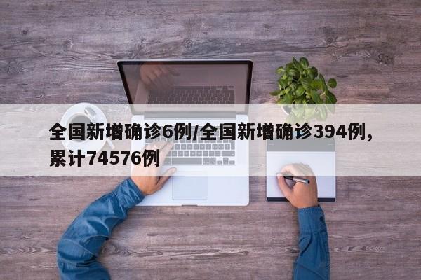 全国新增确诊6例/全国新增确诊394例,累计74576例