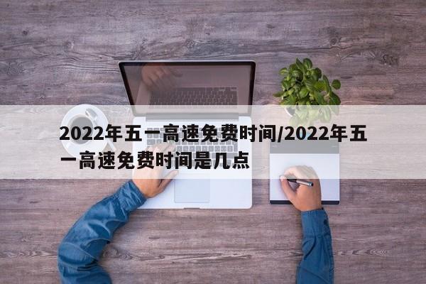 2022年五一高速免费时间/2022年五一高速免费时间是几点