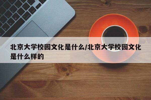 北京大学校园文化是什么/北京大学校园文化是什么样的