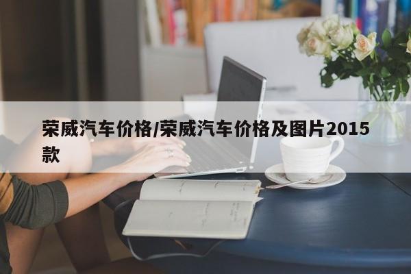 荣威汽车价格/荣威汽车价格及图片2015款 荣威汽车价格/荣威汽车价格及图片2015款