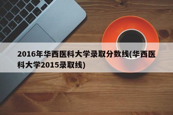 2016年华西医科大学录取分数线(华西医科大学2015录取线)