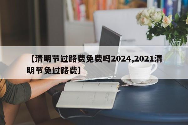 【清明节过路费免费吗2024,2021清明节免过路费】