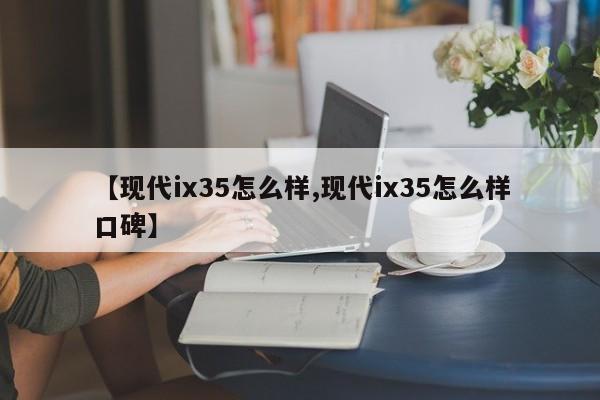 【现代ix35怎么样,现代ix35怎么样口碑】 【现代ix35怎么样,现代ix35怎么样口碑】