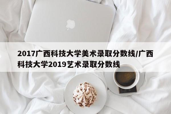 2017广西科技大学美术录取分数线/广西科技大学2019艺术录取分数线