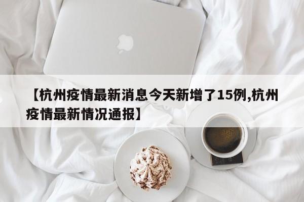 【杭州疫情最新消息今天新增了15例,杭州疫情最新情况通报】 【杭州疫情最新消息今天新增了15例,杭州疫情最新情况通报】