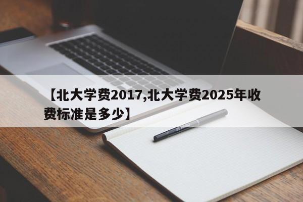 【北大学费2017,北大学费2025年收费标准是多少】 【北大学费2017,北大学费2025年收费标准是多少】