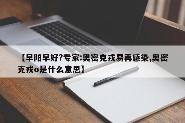 【早阳早好?专家:奥密克戎易再感染,奥密克戎o是什么意思】