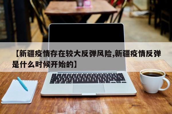 【新疆疫情存在较大反弹风险,新疆疫情反弹是什么时候开始的】 【新疆疫情存在较大反弹风险,新疆疫情反弹是什么时候开始的】