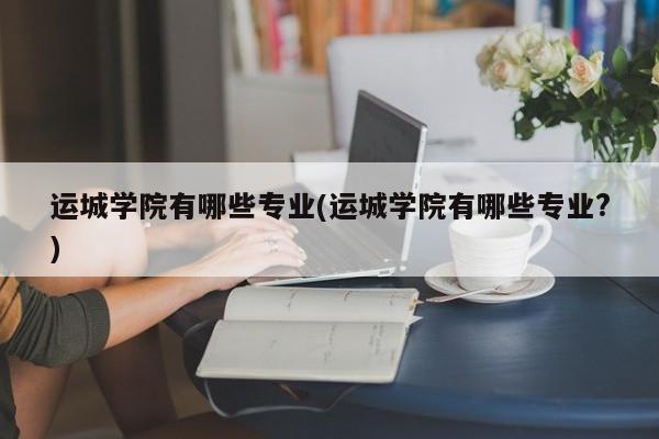 运城学院有哪些专业(运城学院有哪些专业?)