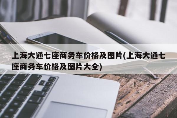 上海大通七座商务车价格及图片(上海大通七座商务车价格及图片大全)