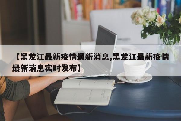 【黑龙江最新疫情最新消息,黑龙江最新疫情最新消息实时发布】